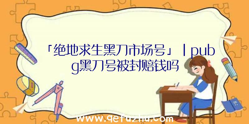 「绝地求生黑刀市场号」|pubg黑刀号被封赔钱吗